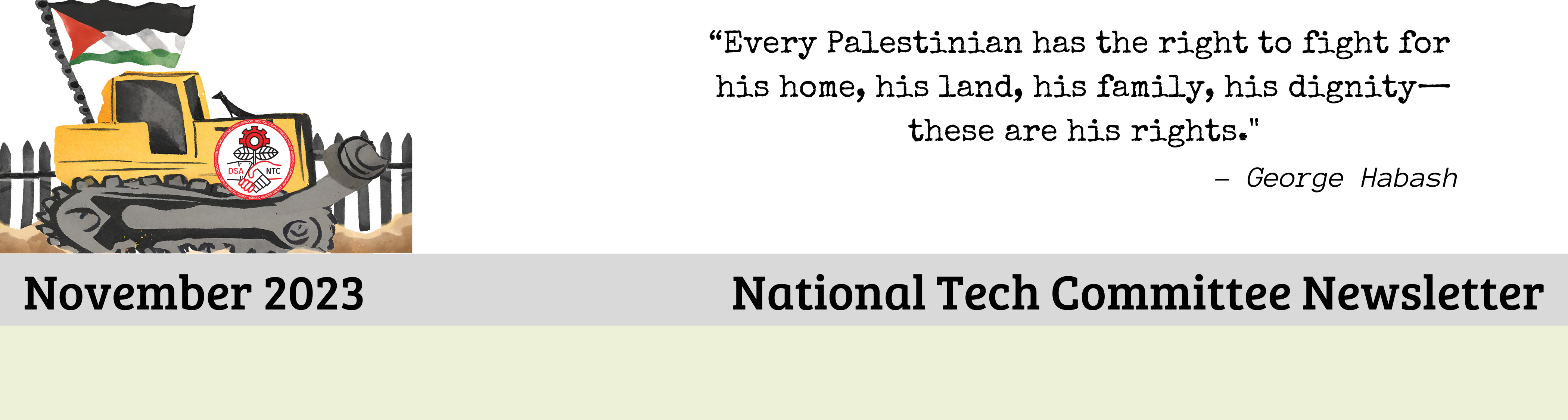 Every Palestinian has the right to fight for 
his home, his land, his family, his dignity—
these are his rights.
- George Habash
November 2023 National Tech Committee Newsletter
